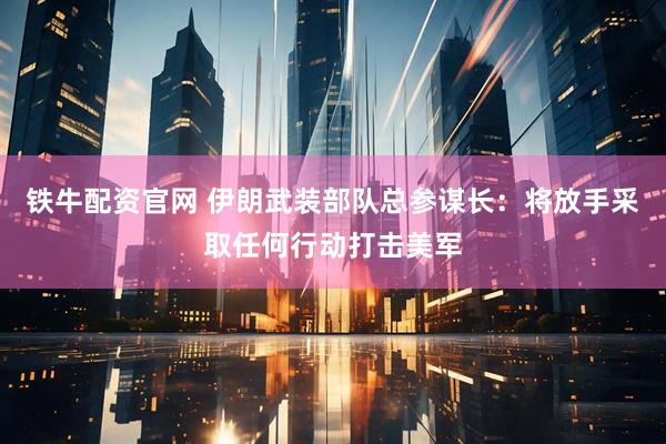 铁牛配资官网 伊朗武装部队总参谋长：将放手采取任何行动打击美军