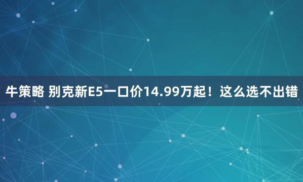 牛策略 别克新E5一口价14.99万起！这么选不出错