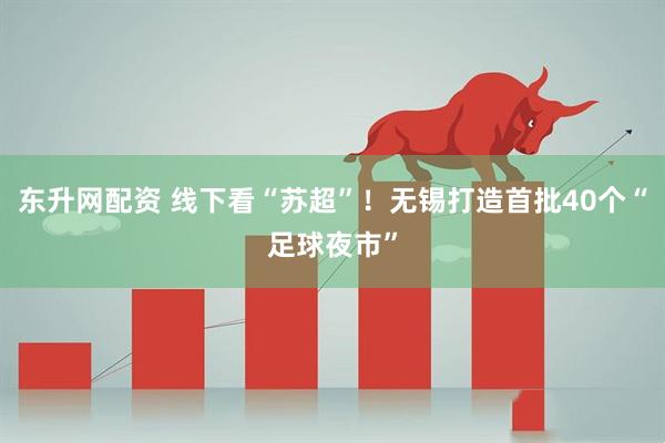 东升网配资 线下看“苏超”！无锡打造首批40个“足球夜市”