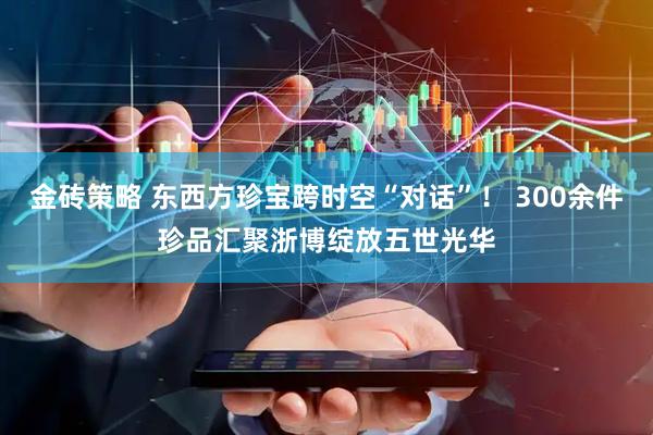 金砖策略 东西方珍宝跨时空“对话”！ 300余件珍品汇聚浙博绽放五世光华