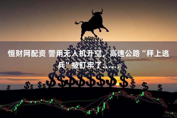 恒财网配资 警用无人机升空，高速公路“秤上逃兵”被盯牢了……