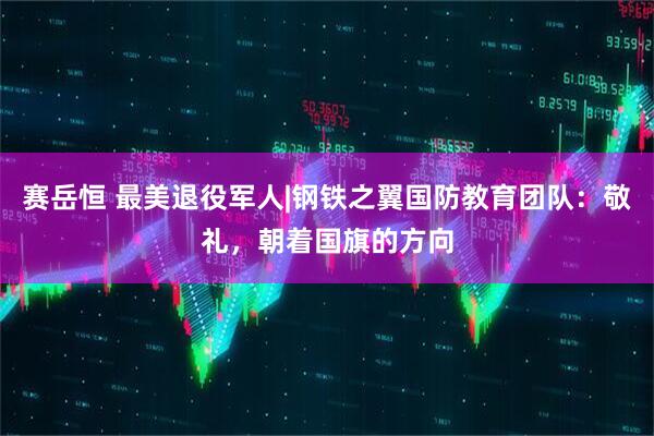 赛岳恒 最美退役军人|钢铁之翼国防教育团队：敬礼，朝着国旗的方向