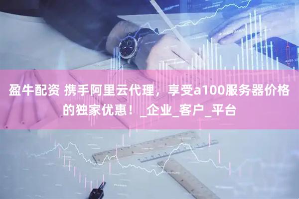 盈牛配资 携手阿里云代理，享受a100服务器价格的独家优惠！_企业_客户_平台