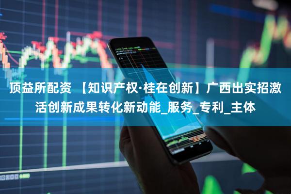 顶益所配资 【知识产权·桂在创新】广西出实招激活创新成果转化新动能_服务_专利_主体