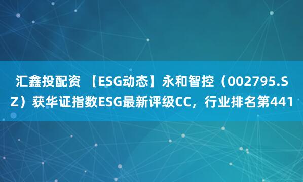 汇鑫投配资 【ESG动态】永和智控（002795.SZ）获华证指数ESG最新评级CC，行业排名第441