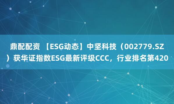 鼎配配资 【ESG动态】中坚科技（002779.SZ）获华证指数ESG最新评级CCC，行业排名第420