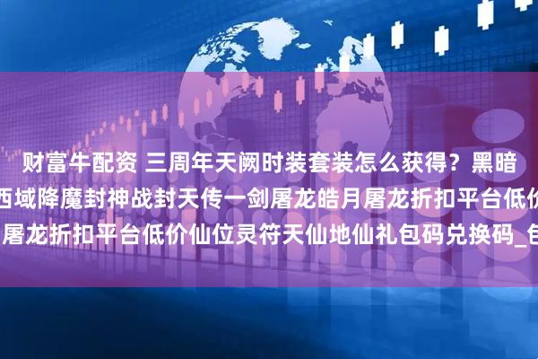 财富牛配资 三周年天阙时装套装怎么获得？黑暗光年白蛇传奇西游传奇西域降魔封神战封天传一剑屠龙皓月屠龙折扣平台低价仙位灵符天仙地仙礼包码兑换码_包服_包括