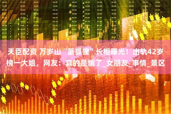 天臣配资 万岁山“蓝狐狸”长相曝光！出轨42岁榜一大姐，网友：真的是饿了_女朋友_事情_景区