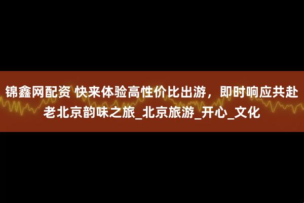 锦鑫网配资 快来体验高性价比出游，即时响应共赴老北京韵味之旅_北京旅游_开心_文化