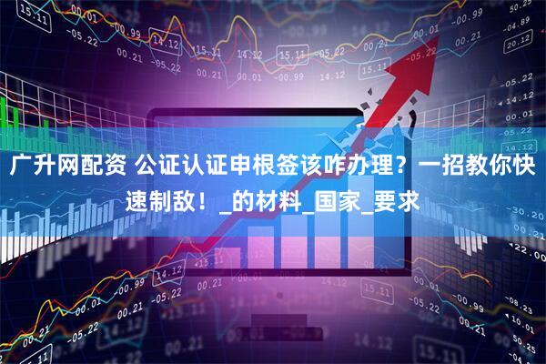 广升网配资 公证认证申根签该咋办理？一招教你快速制敌！_的材料_国家_要求