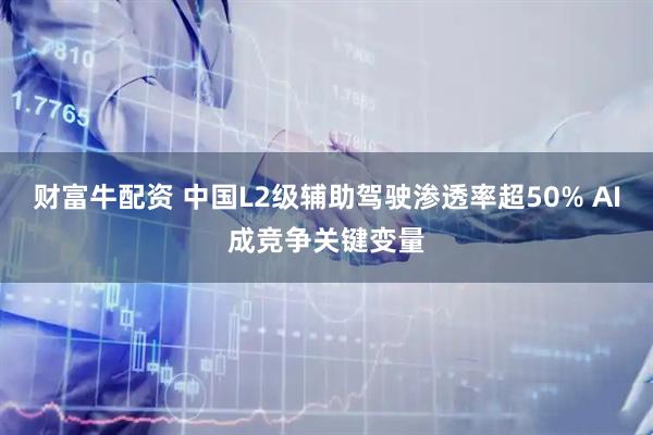 财富牛配资 中国L2级辅助驾驶渗透率超50% AI成竞争关键变量