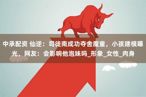中承配资 仙逆：司徒南成功夺舍魔童，小孩建模曝光，网友：会影响他泡妹吗_形象_女性_肉身