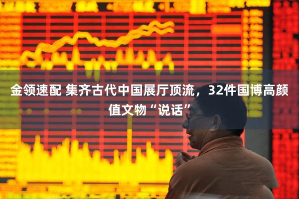 金领速配 集齐古代中国展厅顶流，32件国博高颜值文物“说话”
