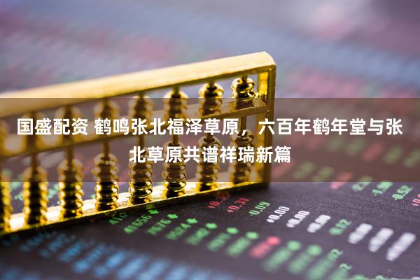 国盛配资 鹤鸣张北福泽草原，六百年鹤年堂与张北草原共谱祥瑞新篇