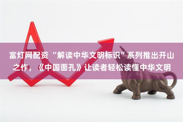 富灯网配资 “解读中华文明标识”系列推出开山之作，《中国面孔》让读者轻松读懂中华文明