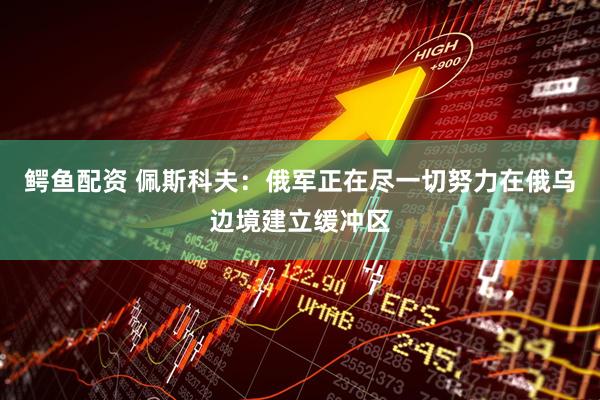 鳄鱼配资 佩斯科夫：俄军正在尽一切努力在俄乌边境建立缓冲区