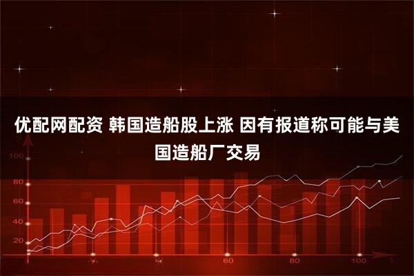 优配网配资 韩国造船股上涨 因有报道称可能与美国造船厂交易