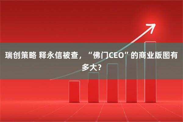 瑞创策略 释永信被查，“佛门CEO”的商业版图有多大？