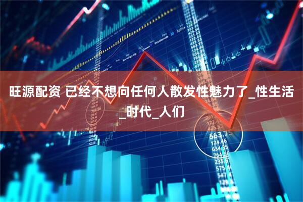 旺源配资 已经不想向任何人散发性魅力了_性生活_时代_人们
