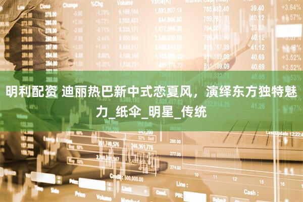 明利配资 迪丽热巴新中式恋夏风，演绎东方独特魅力_纸伞_明星_传统