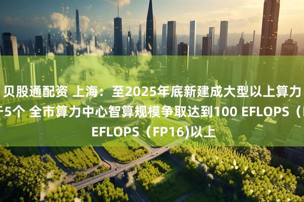 贝股通配资 上海：至2025年底新建成大型以上算力中心不少于5个 全市算力中心智算规模争取达到100 EFLOPS（FP16)以上