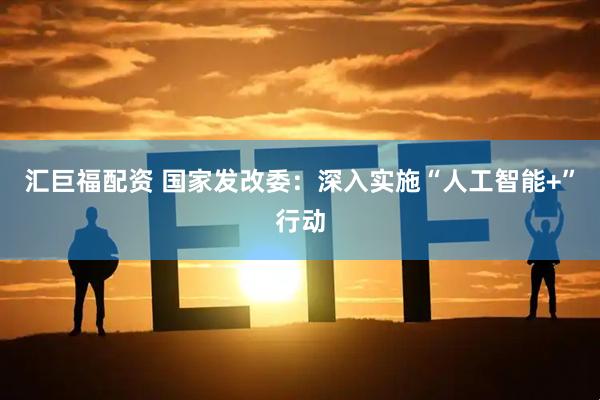 汇巨福配资 国家发改委：深入实施“人工智能+”行动