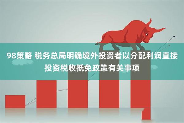 98策略 税务总局明确境外投资者以分配利润直接投资税收抵免政策有关事项