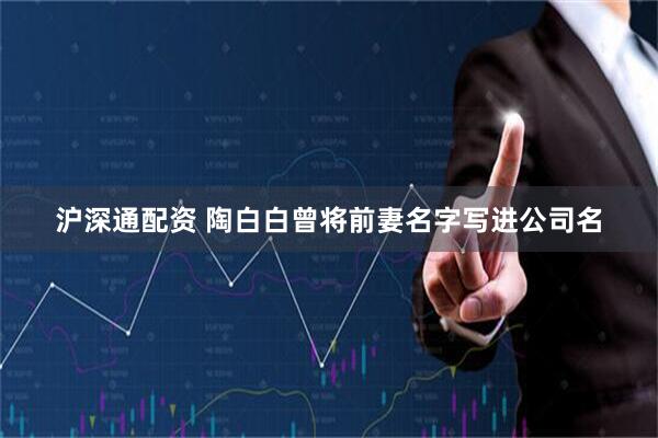 沪深通配资 陶白白曾将前妻名字写进公司名