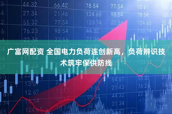 广富网配资 全国电力负荷连创新高，负荷辨识技术筑牢保供防线