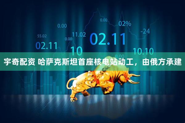 宇奇配资 哈萨克斯坦首座核电站动工，由俄方承建