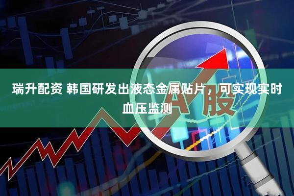 瑞升配资 韩国研发出液态金属贴片，可实现实时血压监测
