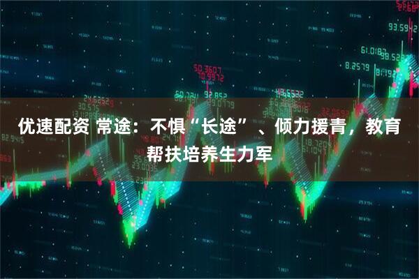 优速配资 常途：不惧“长途” 、倾力援青，教育帮扶培养生力军
