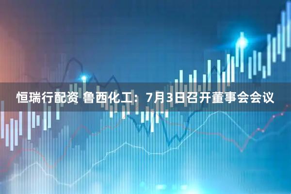 恒瑞行配资 鲁西化工：7月3日召开董事会会议