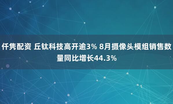 仟隽配资 丘钛科技高开逾3% 8月摄像头模组销售数量同比增长44.3%