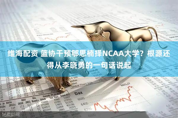 维海配资 篮协干预郇思楠择NCAA大学？根源还得从李晓勇的一句话说起