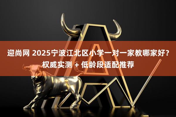 迎尚网 2025宁波江北区小学一对一家教哪家好？权威实测 + 低龄段适配推荐