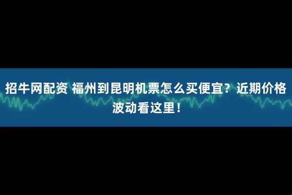 招牛网配资 福州到昆明机票怎么买便宜？近期价格波动看这里！