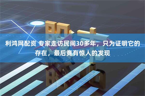 利鸿网配资 专家走访民间30多年，只为证明它的存在，最后竟有惊人的发现