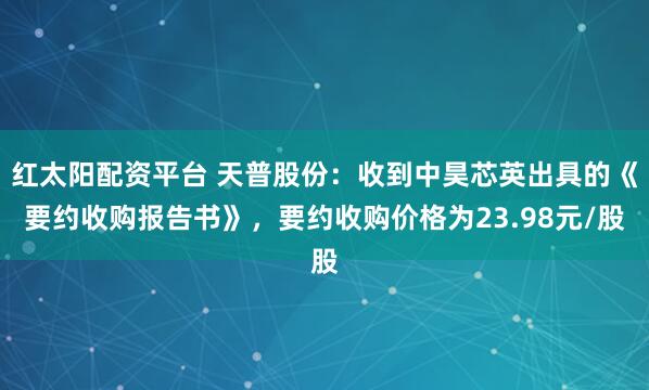 红太阳配资平台 天普股份:收到中昊芯英出具的《要约收购报告书》,要约收购价格为23.98元/股