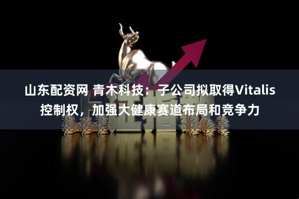 山东配资网 青木科技:子公司拟取得Vitalis控制权,加强大健康赛道布局和竞争力