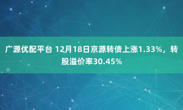 广源优配平台 12月18日京源转债上涨1.33%,转股溢价率30.45%