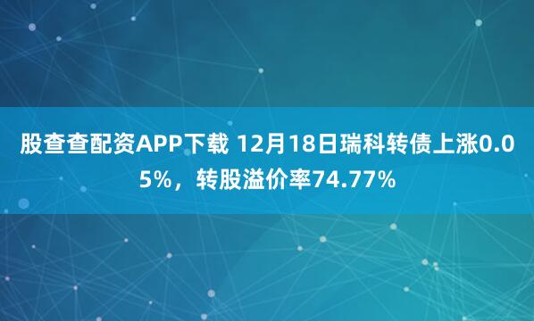 股查查配资APP下载 12月18日瑞科转债上涨0.05%,转股溢价率74.77%