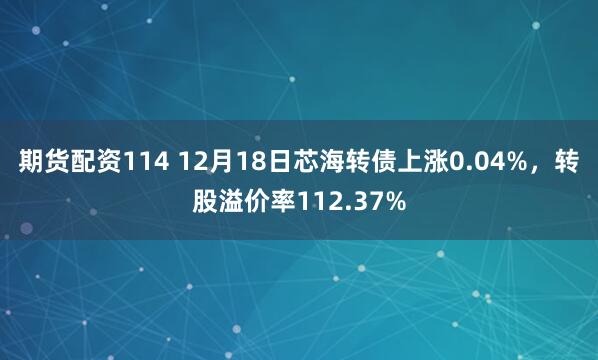 期货配资114 12月18日芯海转债上涨0.04%,转股溢价率112.37%