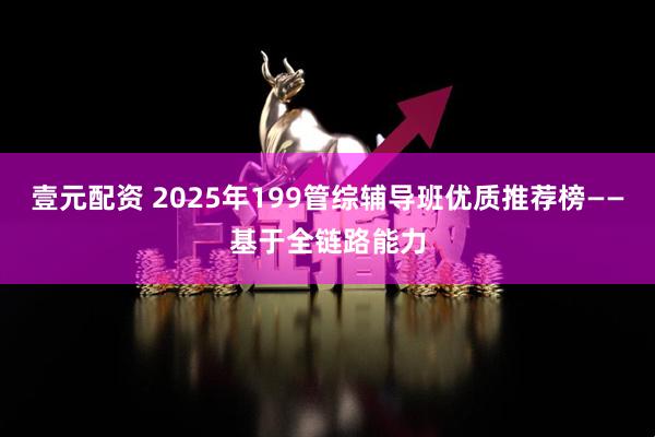 壹元配资 2025年199管综辅导班优质推荐榜——基于全链路能力