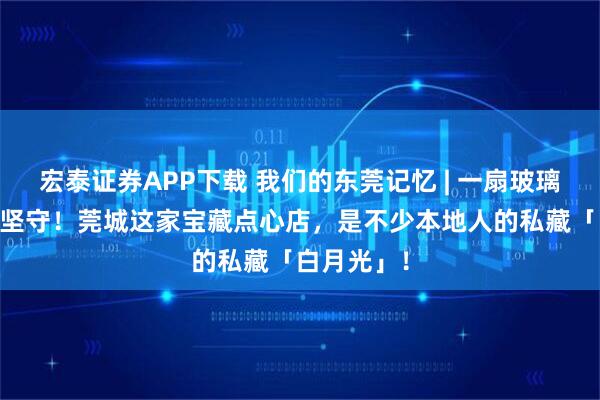 宏泰证券APP下载 我们的东莞记忆 | 一扇玻璃窗，29年坚守！莞城这家宝藏点心店，是不少本地人的私藏「白月光」！