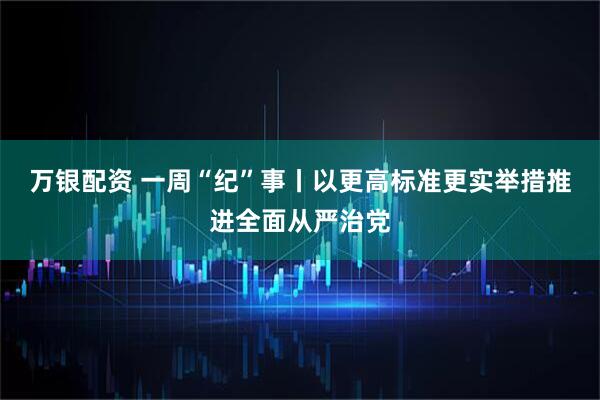 万银配资 一周“纪”事丨以更高标准更实举措推进全面从严治党