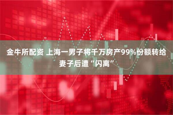 金牛所配资 上海一男子将千万房产99%份额转给妻子后遭“闪离”