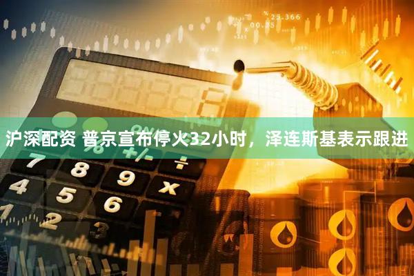 沪深配资 普京宣布停火32小时，泽连斯基表示跟进