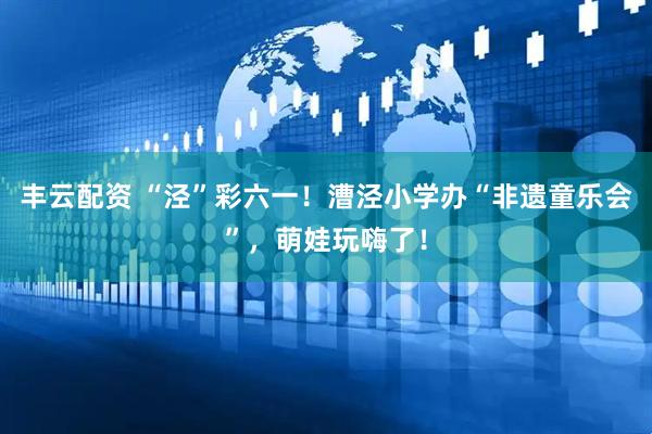 丰云配资 “泾”彩六一！漕泾小学办“非遗童乐会”，萌娃玩嗨了！