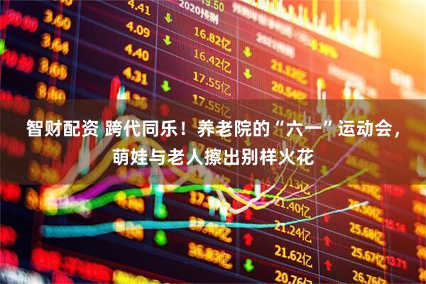 智财配资 跨代同乐！养老院的“六一”运动会，萌娃与老人擦出别样火花